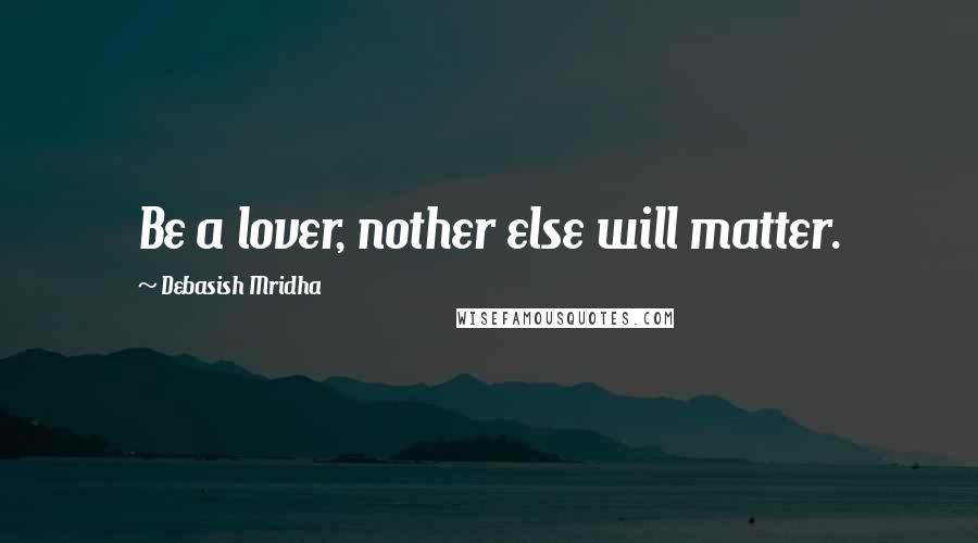 Debasish Mridha Quotes: Be a lover, nother else will matter.