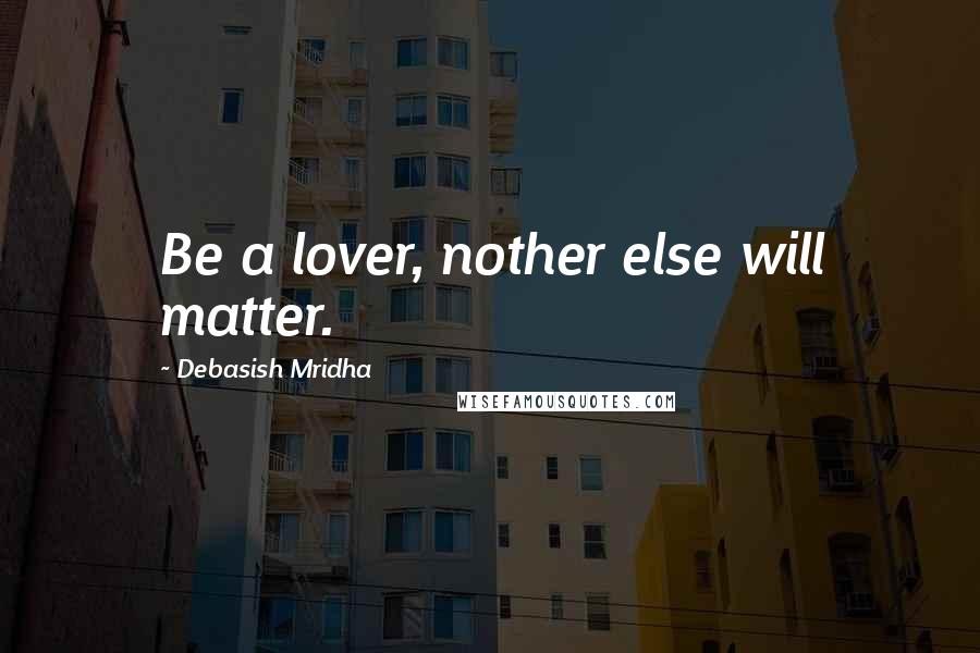 Debasish Mridha Quotes: Be a lover, nother else will matter.