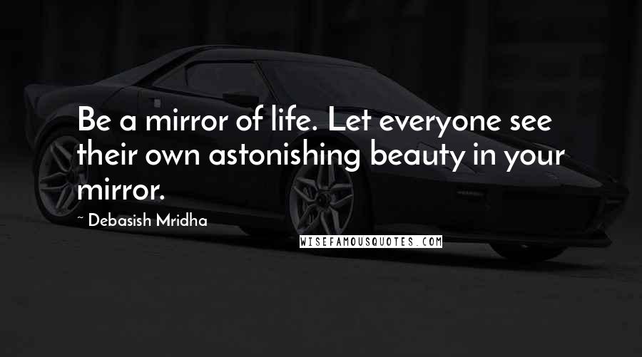 Debasish Mridha Quotes: Be a mirror of life. Let everyone see their own astonishing beauty in your mirror.