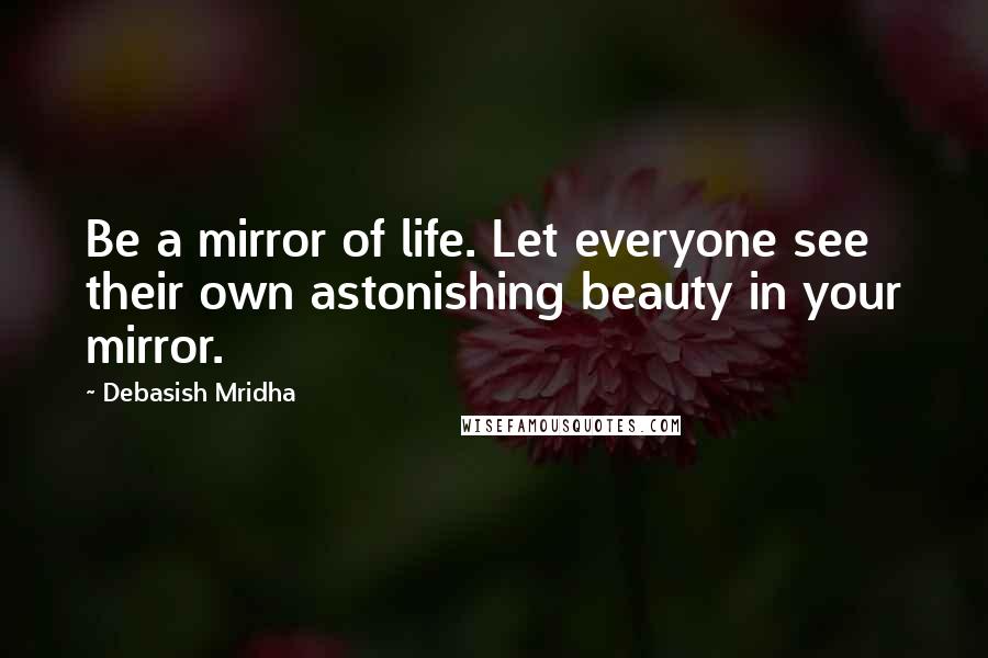 Debasish Mridha Quotes: Be a mirror of life. Let everyone see their own astonishing beauty in your mirror.