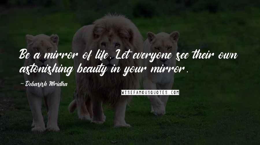 Debasish Mridha Quotes: Be a mirror of life. Let everyone see their own astonishing beauty in your mirror.