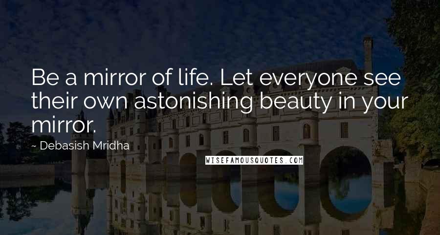 Debasish Mridha Quotes: Be a mirror of life. Let everyone see their own astonishing beauty in your mirror.