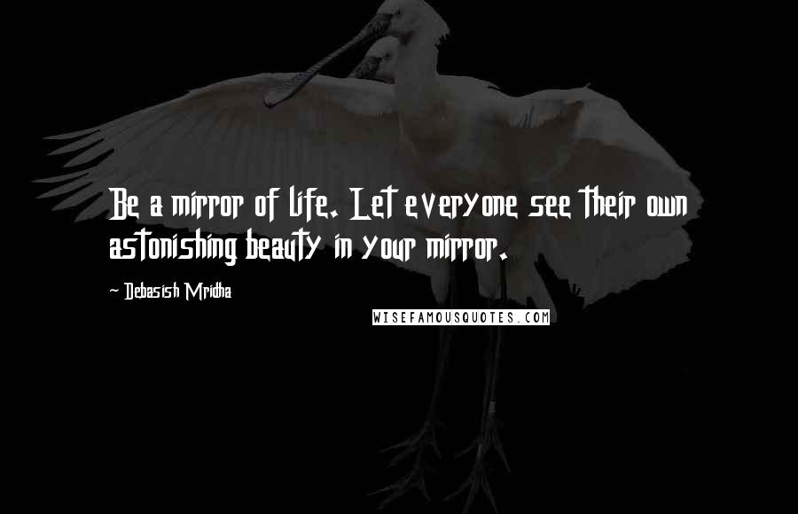 Debasish Mridha Quotes: Be a mirror of life. Let everyone see their own astonishing beauty in your mirror.