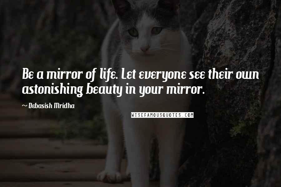 Debasish Mridha Quotes: Be a mirror of life. Let everyone see their own astonishing beauty in your mirror.