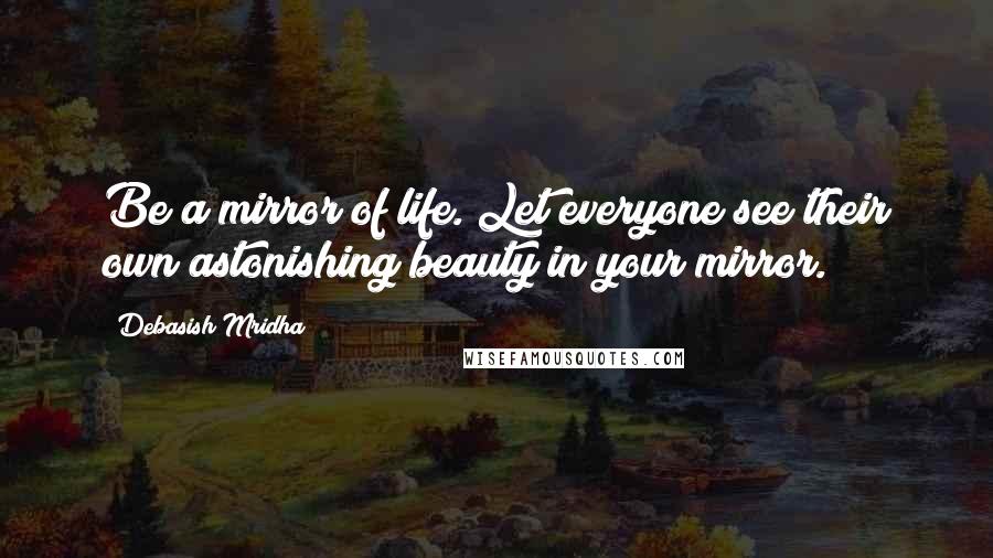 Debasish Mridha Quotes: Be a mirror of life. Let everyone see their own astonishing beauty in your mirror.