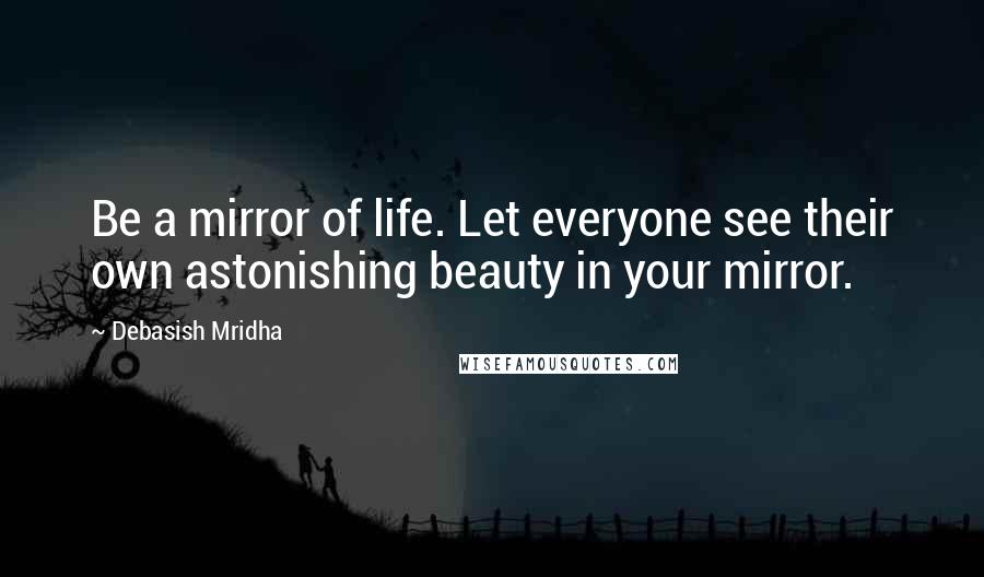 Debasish Mridha Quotes: Be a mirror of life. Let everyone see their own astonishing beauty in your mirror.