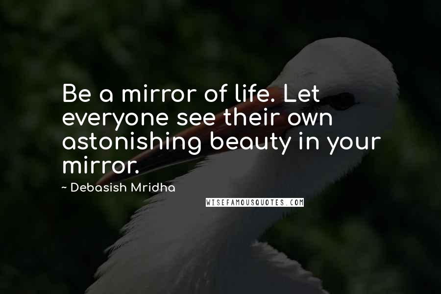 Debasish Mridha Quotes: Be a mirror of life. Let everyone see their own astonishing beauty in your mirror.