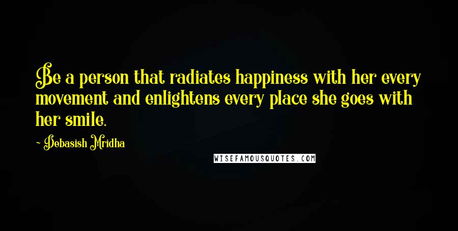 Debasish Mridha Quotes: Be a person that radiates happiness with her every movement and enlightens every place she goes with her smile.
