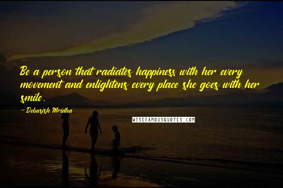 Debasish Mridha Quotes: Be a person that radiates happiness with her every movement and enlightens every place she goes with her smile.
