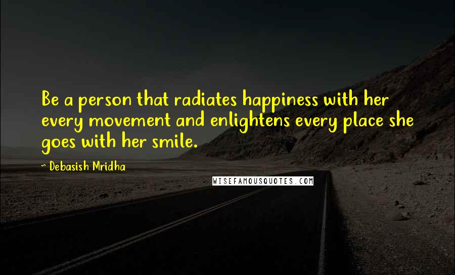Debasish Mridha Quotes: Be a person that radiates happiness with her every movement and enlightens every place she goes with her smile.