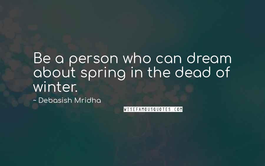 Debasish Mridha Quotes: Be a person who can dream about spring in the dead of winter.