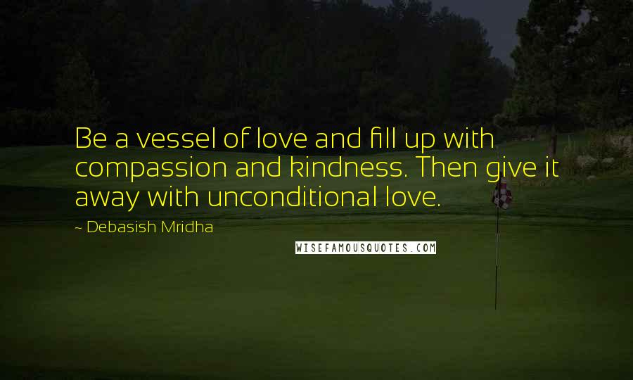 Debasish Mridha Quotes: Be a vessel of love and fill up with compassion and kindness. Then give it away with unconditional love.