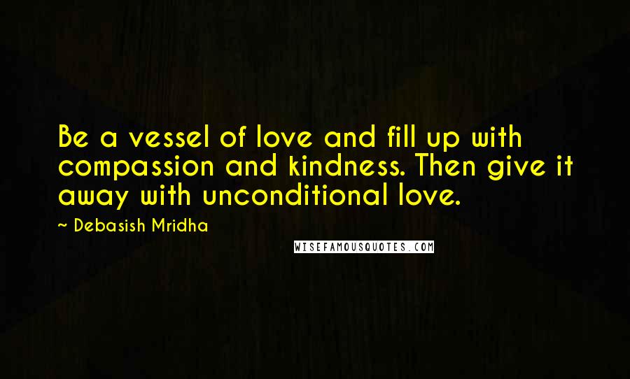 Debasish Mridha Quotes: Be a vessel of love and fill up with compassion and kindness. Then give it away with unconditional love.