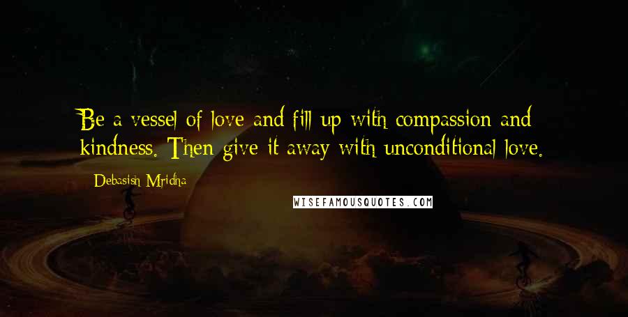 Debasish Mridha Quotes: Be a vessel of love and fill up with compassion and kindness. Then give it away with unconditional love.