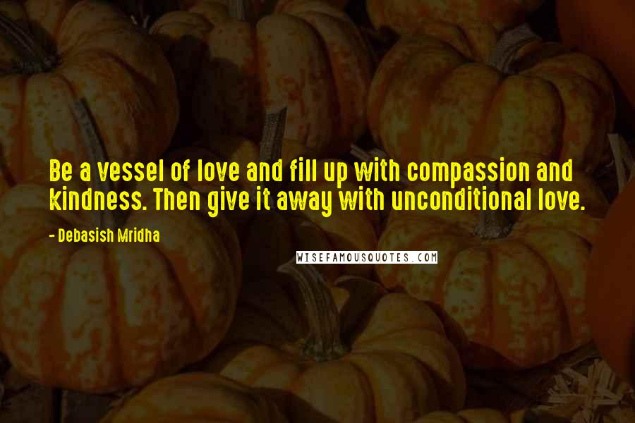 Debasish Mridha Quotes: Be a vessel of love and fill up with compassion and kindness. Then give it away with unconditional love.