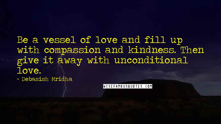 Debasish Mridha Quotes: Be a vessel of love and fill up with compassion and kindness. Then give it away with unconditional love.