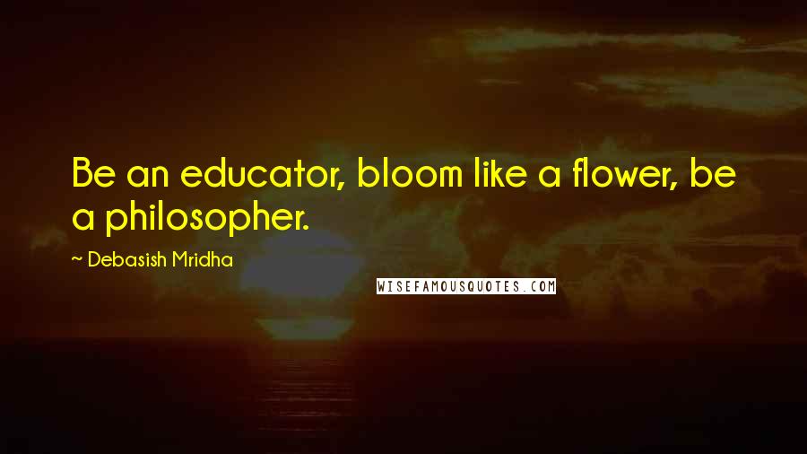 Debasish Mridha Quotes: Be an educator, bloom like a flower, be a philosopher.