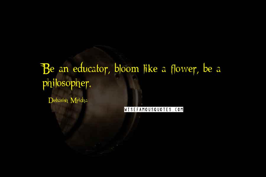 Debasish Mridha Quotes: Be an educator, bloom like a flower, be a philosopher.