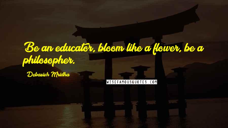 Debasish Mridha Quotes: Be an educator, bloom like a flower, be a philosopher.