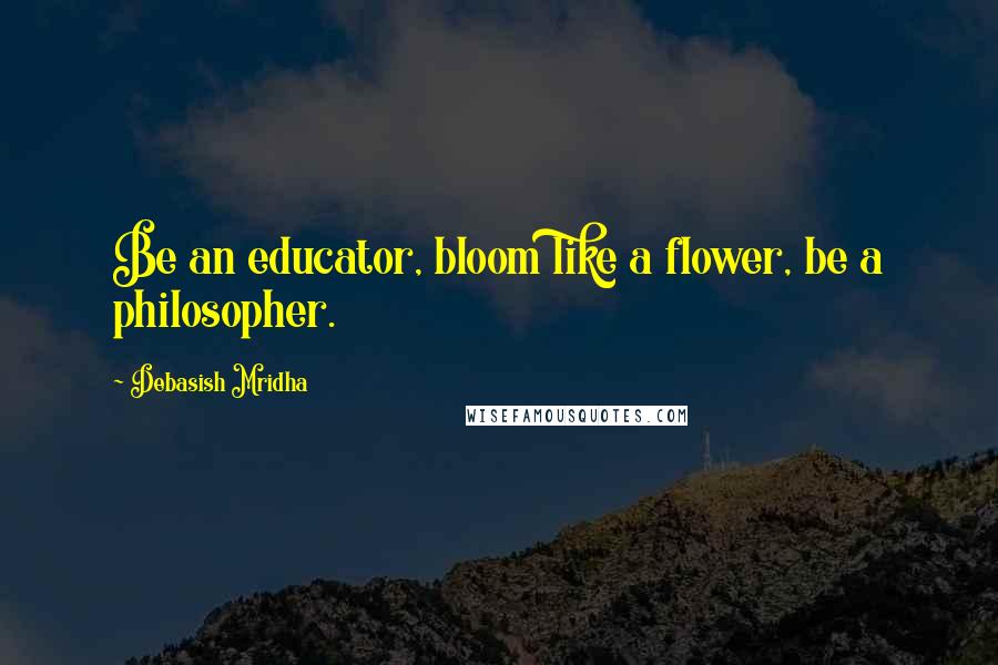 Debasish Mridha Quotes: Be an educator, bloom like a flower, be a philosopher.