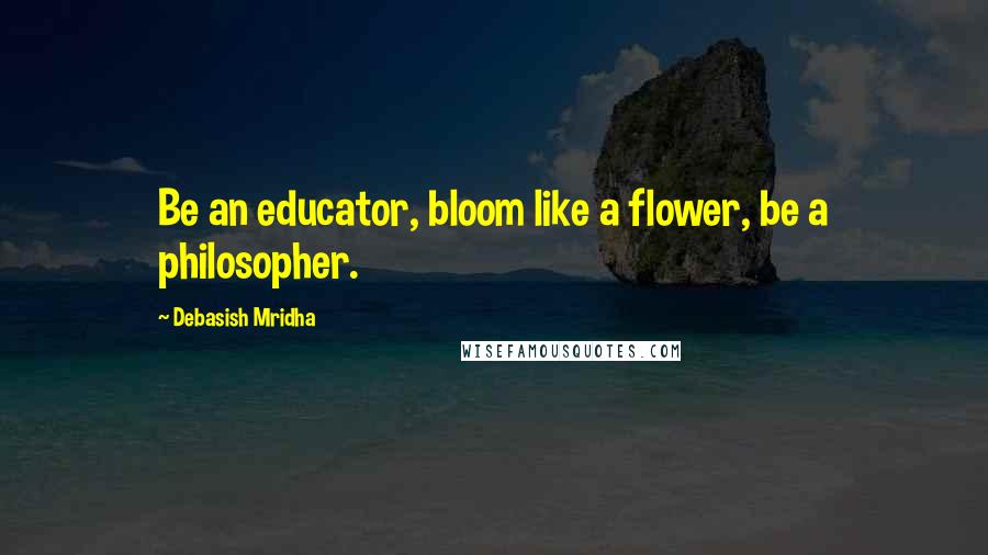 Debasish Mridha Quotes: Be an educator, bloom like a flower, be a philosopher.