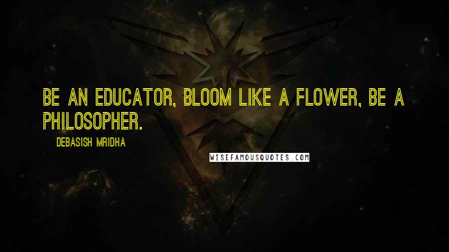 Debasish Mridha Quotes: Be an educator, bloom like a flower, be a philosopher.