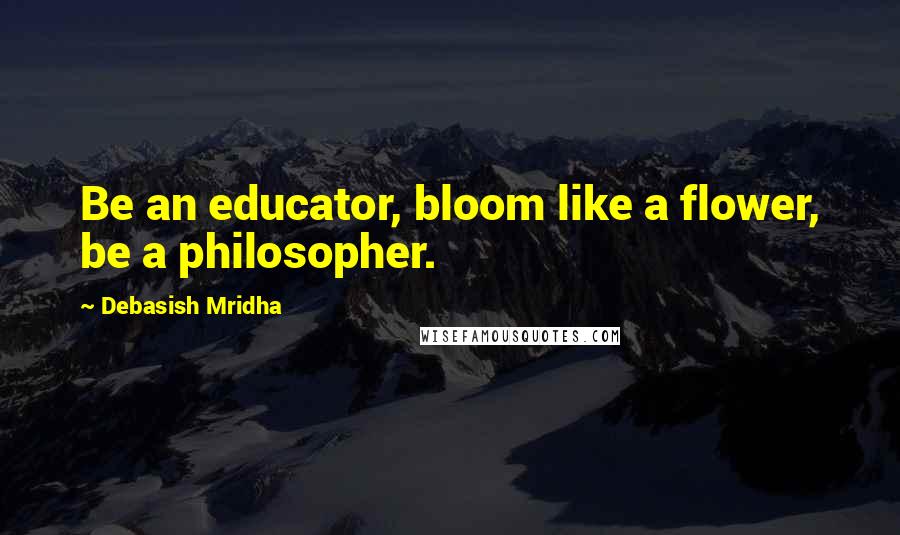 Debasish Mridha Quotes: Be an educator, bloom like a flower, be a philosopher.