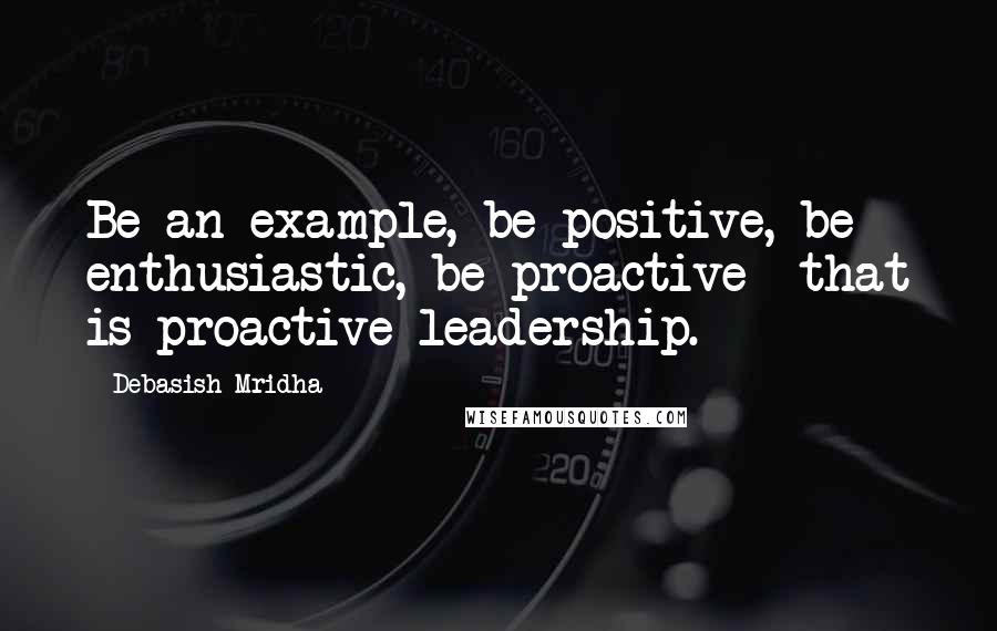 Debasish Mridha Quotes: Be an example, be positive, be enthusiastic, be proactive--that is proactive leadership.