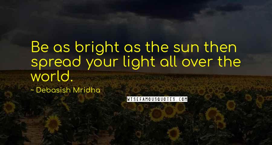 Debasish Mridha Quotes: Be as bright as the sun then spread your light all over the world.