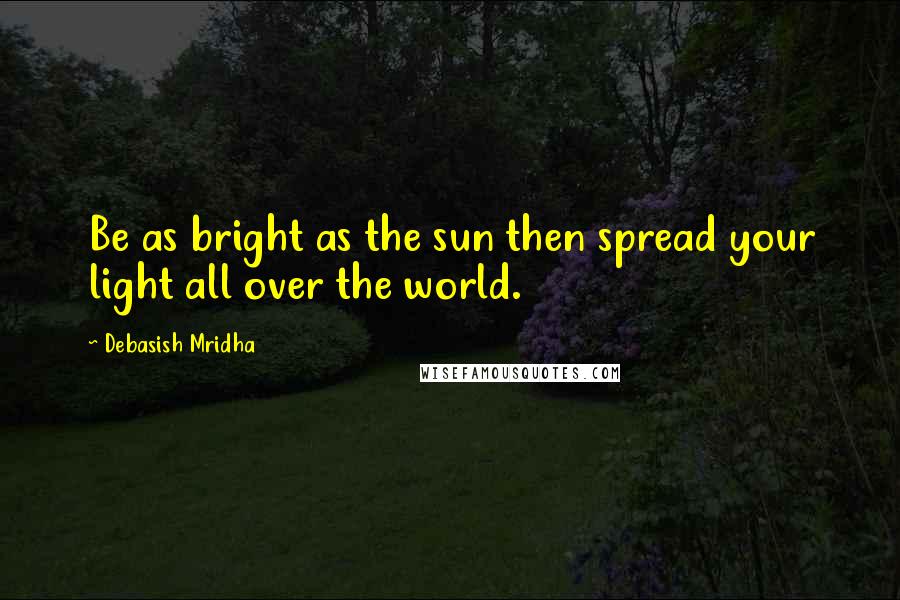 Debasish Mridha Quotes: Be as bright as the sun then spread your light all over the world.