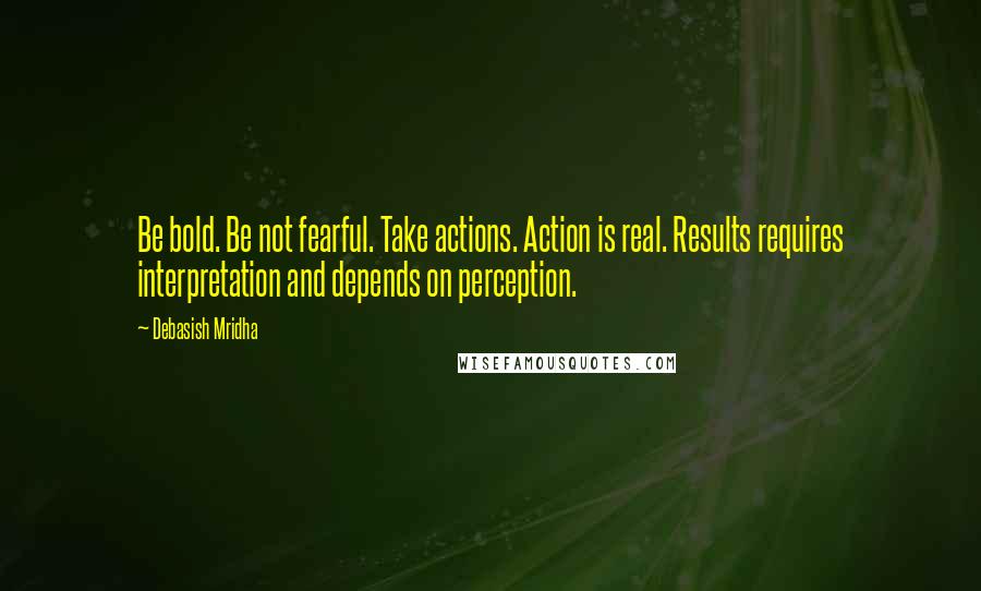 Debasish Mridha Quotes: Be bold. Be not fearful. Take actions. Action is real. Results requires interpretation and depends on perception.