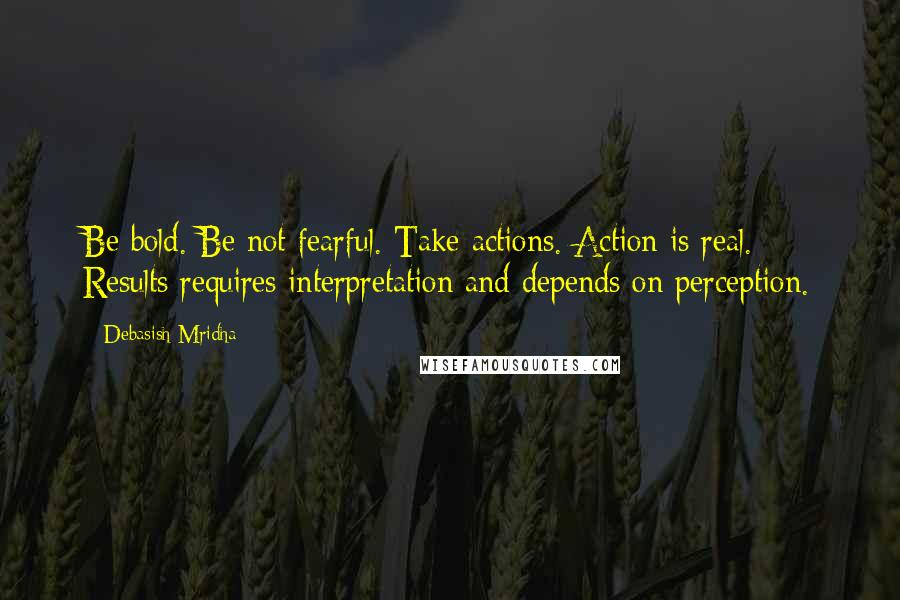 Debasish Mridha Quotes: Be bold. Be not fearful. Take actions. Action is real. Results requires interpretation and depends on perception.