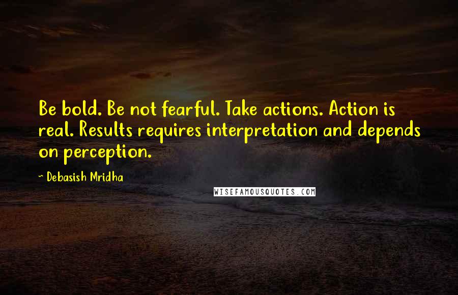 Debasish Mridha Quotes: Be bold. Be not fearful. Take actions. Action is real. Results requires interpretation and depends on perception.