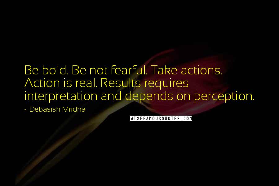 Debasish Mridha Quotes: Be bold. Be not fearful. Take actions. Action is real. Results requires interpretation and depends on perception.