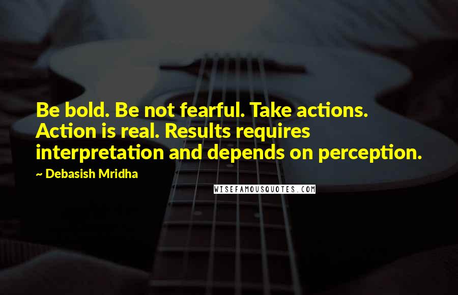 Debasish Mridha Quotes: Be bold. Be not fearful. Take actions. Action is real. Results requires interpretation and depends on perception.