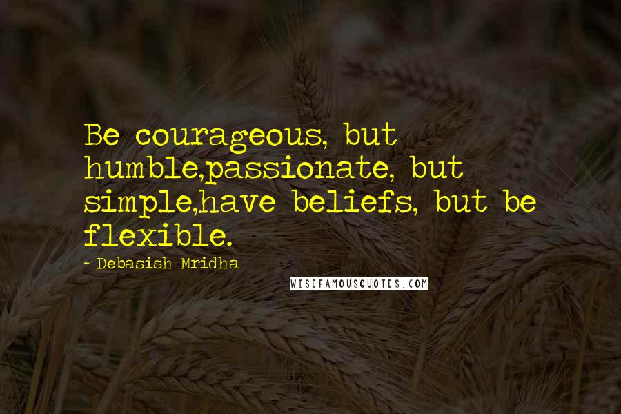 Debasish Mridha Quotes: Be courageous, but humble,passionate, but simple,have beliefs, but be flexible.