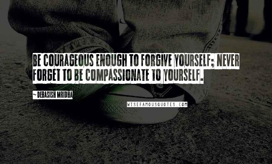 Debasish Mridha Quotes: Be courageous enough to forgive yourself; never forget to be compassionate to yourself.