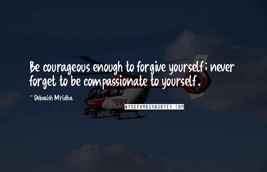 Debasish Mridha Quotes: Be courageous enough to forgive yourself; never forget to be compassionate to yourself.