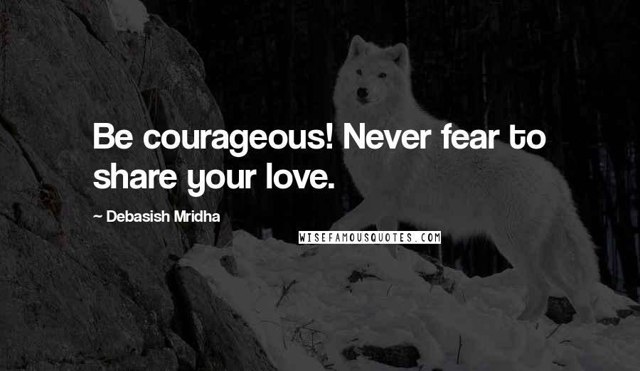 Debasish Mridha Quotes: Be courageous! Never fear to share your love.