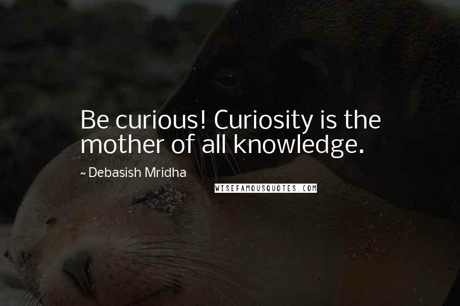 Debasish Mridha Quotes: Be curious! Curiosity is the mother of all knowledge.