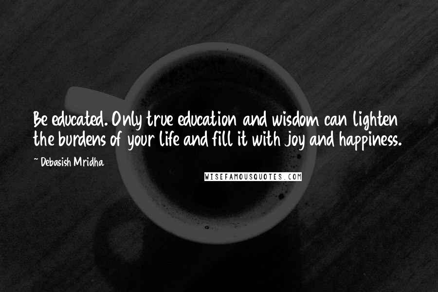 Debasish Mridha Quotes: Be educated. Only true education and wisdom can lighten the burdens of your life and fill it with joy and happiness.