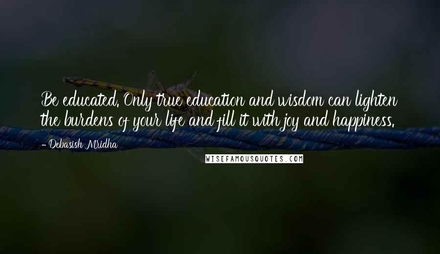 Debasish Mridha Quotes: Be educated. Only true education and wisdom can lighten the burdens of your life and fill it with joy and happiness.