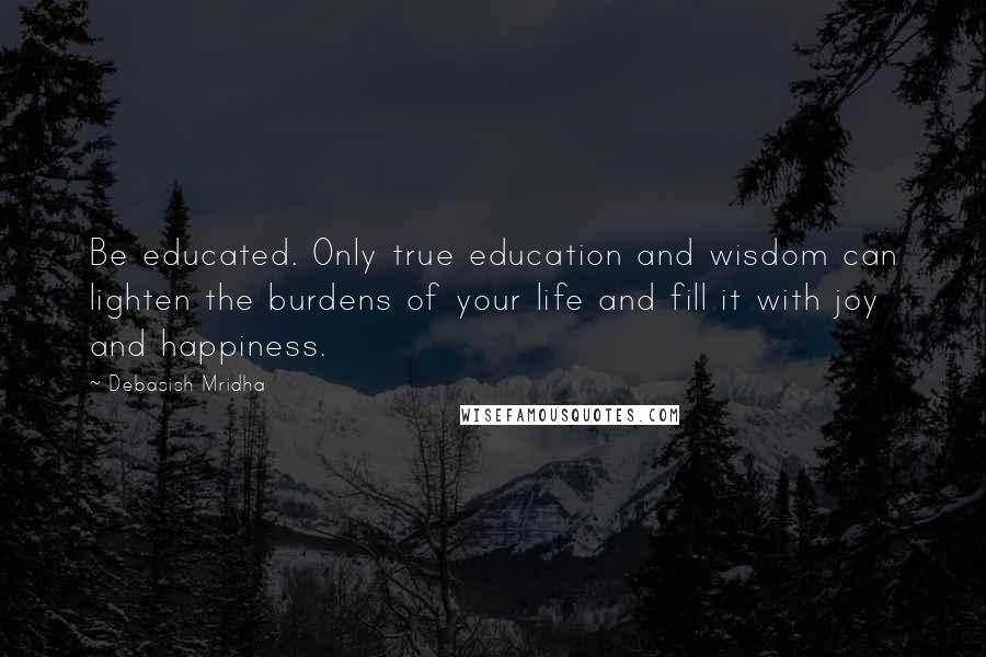 Debasish Mridha Quotes: Be educated. Only true education and wisdom can lighten the burdens of your life and fill it with joy and happiness.