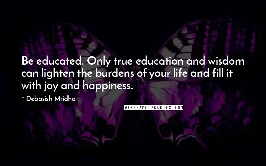 Debasish Mridha Quotes: Be educated. Only true education and wisdom can lighten the burdens of your life and fill it with joy and happiness.