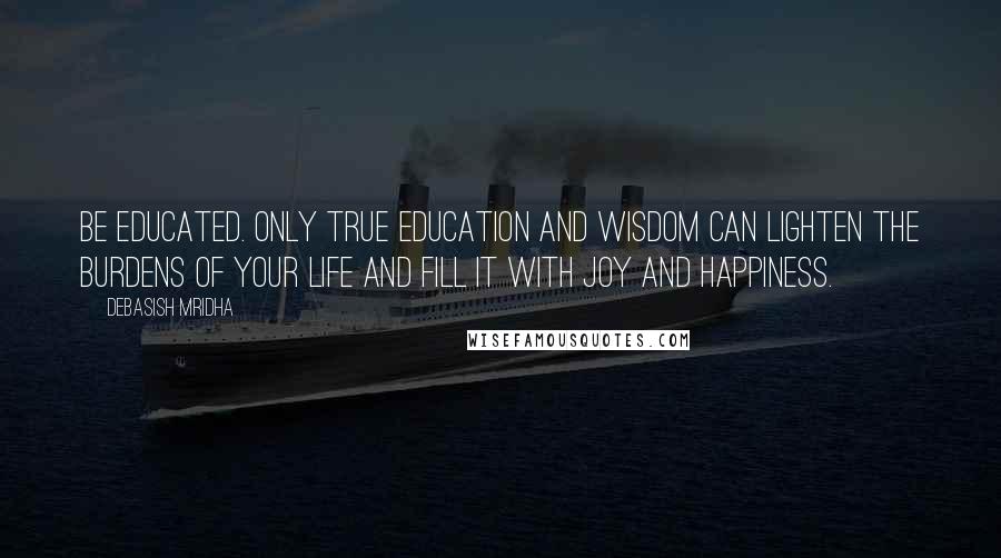 Debasish Mridha Quotes: Be educated. Only true education and wisdom can lighten the burdens of your life and fill it with joy and happiness.