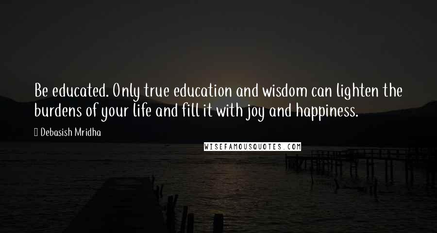 Debasish Mridha Quotes: Be educated. Only true education and wisdom can lighten the burdens of your life and fill it with joy and happiness.