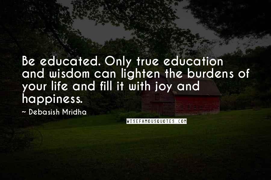 Debasish Mridha Quotes: Be educated. Only true education and wisdom can lighten the burdens of your life and fill it with joy and happiness.