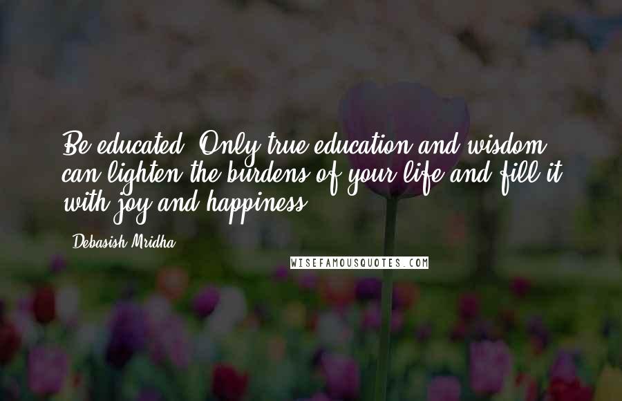Debasish Mridha Quotes: Be educated. Only true education and wisdom can lighten the burdens of your life and fill it with joy and happiness.