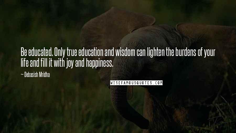 Debasish Mridha Quotes: Be educated. Only true education and wisdom can lighten the burdens of your life and fill it with joy and happiness.