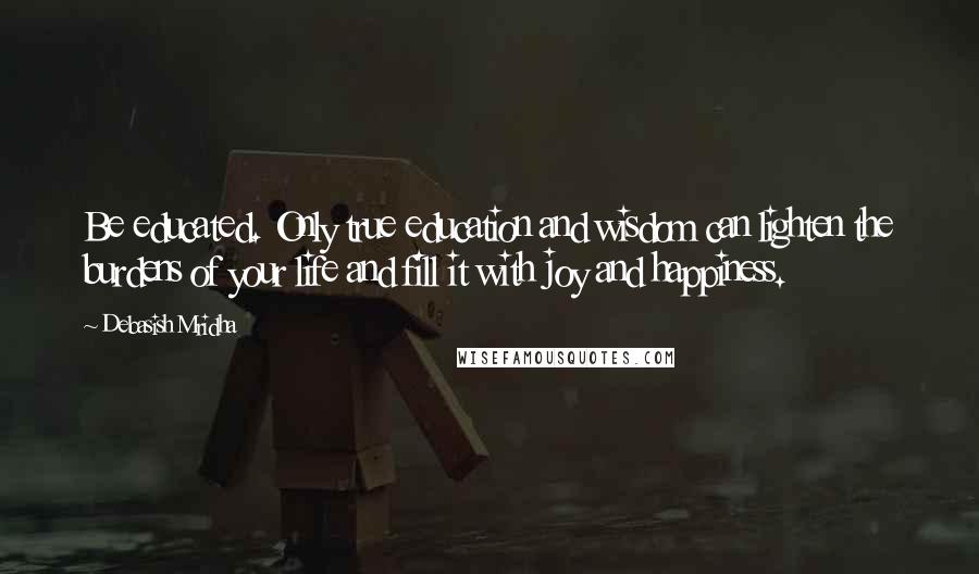 Debasish Mridha Quotes: Be educated. Only true education and wisdom can lighten the burdens of your life and fill it with joy and happiness.